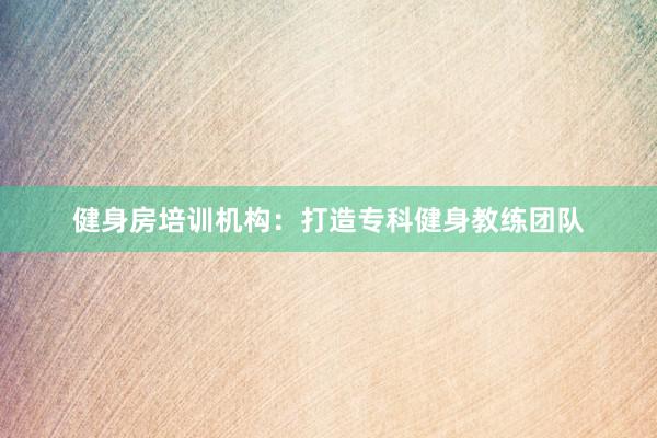 健身房培训机构：打造专科健身教练团队